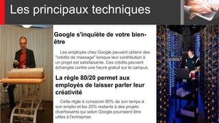 Les principaux techniques
Google s'inquiète de votre bien-
être
Les employés chez Google peuvent obtenir des
"crédits de massage" lorsque leur contribution à
un projet est satisfaisante. Ces crédits peuvent
échangés contre une heure gratuit sur le campus.
Cette règle à consacrer 80% de son temps à
son emploi et les 20% restants à des projets
divertissants qui selon Google pourraient être
utiles à l'entreprise.
La règle 80/20 permet aux
employés de laisser parler leur
créativité
 