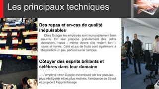 Les principaux techniques
Des repas et en-cas de qualité
inépuisables
Chez Google les employés sont incroyablement bien
nourris. On leur propose gratuitement des petits
déjeuners, repas - même diners s'ils restent tard -
sains et variés. Café et jus de fruits sont également à
disposition un peu partout sur le campus.
L'employé chez Google est entouré par les gens les
plus intelligents et les plus motivés. l'ambiance de travail
et propice à l'apprentissage
Côtoyer des esprits brillants et
célèbres dans leur domaine
 