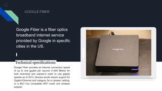 GOOGLE FIBER
Google Fiber is a fiber optics
broadband internet service
provided by Google in specific
cities in the US.
Google Fiber provides an Internet connection speed
of up to one gigabit per second (1,000 Mbit/s) for
both download and upload,In order to use gigabit
speeds as of 2013, devices would require support for
Gigabit Ethernet and category 5e or greater cabling,
or a 802.11ac compatible WiFi router and wireless
adapter
Technical specifications
 
