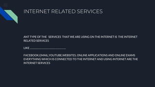 INTERNET RELATED SERVICES
ANT TYPE OF THE SERVICES THAT WE ARE USING ON THE INTERNET IS THE INTERNET
RELATED SERVICES
LIKE ……………………………………………..
FACEBOOK,GMAIL,YOUTUBE,WEBSITES, ONLINE APPLICATIONS AND ONLINE EXAMS
EVERYTHING WHICH IS CONNECTED TO THE INTERNET AND USING INTERNET ARE THE
INTERNET SERVICES
 