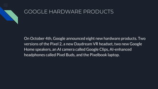 GOOGLE HARDWARE PRODUCTS
On October 4th, Google announced eight new hardware products. Two
versions of the Pixel 2, a new Daydream VR headset, two new Google
Home speakers, an AI camera called Google Clips, AI-enhanced
headphones called Pixel Buds, and the Pixelbook laptop.
 