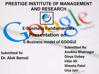 PRESTIGE INSTITUTE OF MANAGEMENT
AND RESEARCH
Submitted To:
Dr. Alok Bansal
Submitted By:
Anubha Bhatnagar
Divya Dubey
Irfan Ali
Shweta Patel
Urja Jain
E-Business Fundamentals
Presentation on
E-Business model of GOOGLE
 