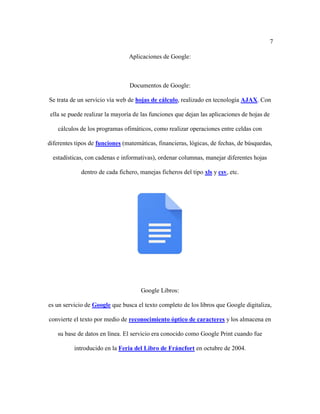 7
Aplicaciones de Google:
Documentos de Google:
Se trata de un servicio vía web de hojas de cálculo, realizado en tecnología AJAX. Con
ella se puede realizar la mayoría de las funciones que dejan las aplicaciones de hojas de
cálculos de los programas ofimáticos, como realizar operaciones entre celdas con
diferentes tipos de funciones (matemáticas, financieras, lógicas, de fechas, de búsquedas,
estadísticas, con cadenas e informativas), ordenar columnas, manejar diferentes hojas
dentro de cada fichero, manejas ficheros del tipo xls y csv, etc.
Google Libros:
es un servicio de Google que busca el texto completo de los libros que Google digitaliza,
convierte el texto por medio de reconocimiento óptico de caracteres y los almacena en
su base de datos en línea. El servicio era conocido como Google Print cuando fue
introducido en la Feria del Libro de Fráncfort en octubre de 2004.
 