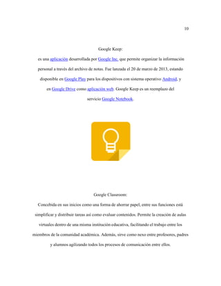 10
Google Keep:
es una aplicación desarrollada por Google Inc. que permite organizar la información
personal a través del archivo de notas. Fue lanzada el 20 de marzo de 2013, estando
disponible en Google Play para los dispositivos con sistema operativo Android, y
en Google Drive como aplicación web. Google Keep es un reemplazo del
servicio Google Notebook.
Google Classroom:
Concebida en sus inicios como una forma de ahorrar papel, entre sus funciones está
simplificar y distribuir tareas así como evaluar contenidos. Permite la creación de aulas
virtuales dentro de una misma institución educativa, facilitando el trabajo entre los
miembros de la comunidad académica. Además, sirve como nexo entre profesores, padres
y alumnos agilizando todos los procesos de comunicación entre ellos.
 
