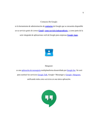 9
Contactos De Google:
es la herramienta de administración de contactos de Google que se encuentra disponible
en su servicio gratis de correo Gmail, como servicio independiente, y como parte de la
serie integrada de aplicaciones web de Google para empresas Google Apps.
Hangoust:
es una aplicación de mensajería multiplataforma desarrollada por Google Inc. Se creó
para sustituir los servicios Google Talk, Google+ Messenger y Google+ Hangouts,
unificando todos estos servicios en una única aplicación.
 