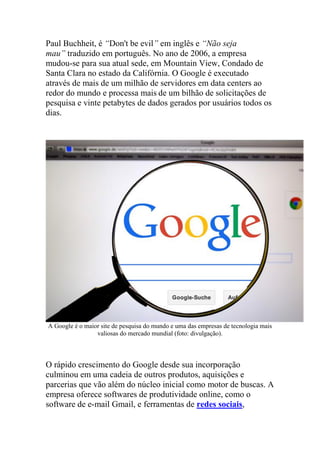 Paul Buchheit, é “Don't be evil” em inglês e “Não seja
mau” traduzido em português. No ano de 2006, a empresa
mudou-se para sua atual sede, em Mountain View, Condado de
Santa Clara no estado da Califórnia. O Google é executado
através de mais de um milhão de servidores em data centers ao
redor do mundo e processa mais de um bilhão de solicitações de
pesquisa e vinte petabytes de dados gerados por usuários todos os
dias.
A Google é o maior site de pesquisa do mundo e uma das empresas de tecnologia mais
valiosas do mercado mundial (foto: divulgação).
O rápido crescimento do Google desde sua incorporação
culminou em uma cadeia de outros produtos, aquisições e
parcerias que vão além do núcleo inicial como motor de buscas. A
empresa oferece softwares de produtividade online, como o
software de e-mail Gmail, e ferramentas de redes sociais,
 
