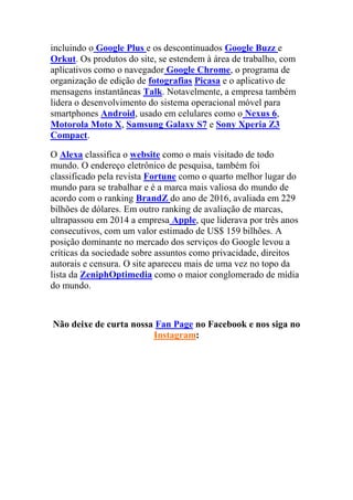 incluindo o Google Plus e os descontinuados Google Buzz e
Orkut. Os produtos do site, se estendem à área de trabalho, com
aplicativos como o navegador Google Chrome, o programa de
organização de edição de fotografias Picasa e o aplicativo de
mensagens instantâneas Talk. Notavelmente, a empresa também
lidera o desenvolvimento do sistema operacional móvel para
smartphones Android, usado em celulares como o Nexus 6,
Motorola Moto X, Samsung Galaxy S7 e Sony Xperia Z3
Compact.
O Alexa classifica o website como o mais visitado de todo
mundo. O endereço eletrônico de pesquisa, também foi
classificado pela revista Fortune como o quarto melhor lugar do
mundo para se trabalhar e é a marca mais valiosa do mundo de
acordo com o ranking BrandZ do ano de 2016, avaliada em 229
bilhões de dólares. Em outro ranking de avaliação de marcas,
ultrapassou em 2014 a empresa Apple, que liderava por três anos
consecutivos, com um valor estimado de US$ 159 bilhões. A
posição dominante no mercado dos serviços do Google levou a
críticas da sociedade sobre assuntos como privacidade, direitos
autorais e censura. O site apareceu mais de uma vez no topo da
lista da ZeniphOptimedia como o maior conglomerado de mídia
do mundo.
Não deixe de curta nossa Fan Page no Facebook e nos siga no
Instagram:
 