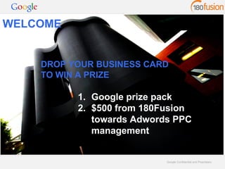 DROP YOUR BUSINESS CARD 
TO WIN A PRIZE 
Google Confidential and Proprietary 
WELCOME 
1. Google prize pack 
2. $500 from 180Fusion 
towards Adwords PPC 
management 
 