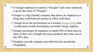 A Google employee is named a “Googler” and a new employee
is given the name of “Noogler”.
Google is a dog friendly company that allows its employees to
bring their well-behaved canines to office with them.
 Google loves the environment so it formed Google Green that
is dedicated towards developing renewable energy supplies.
Google encourages its engineers to spend 20% of their time on
ideas of their own. Google has many products that came out of
this 20% idea.
Googlers can ride company provided bicycles around the
Googleplex.
 