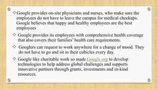 Google provides on-site physicians and nurses, who make sure the
employees do not have to leave the campus for medical checkups.
Google believes that happy and healthy employees are the best
employees
 Google provides its employees with comprehensive health coverage
that also covers their families’ health care requirements.
 Googlers can request to work anywhere for a change of mood. They
do not have to go and sit in their cubicles every day.
 Google like charitable work so made Google.org to develop
technologies to help address global challenges and supports
innovative partners through grants, investments and in-kind
resources.
 