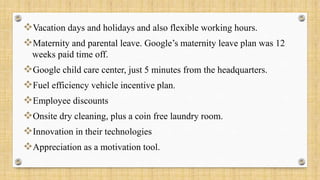 Vacation days and holidays and also flexible working hours.
Maternity and parental leave. Google’s maternity leave plan was 12
weeks paid time off.
Google child care center, just 5 minutes from the headquarters.
Fuel efficiency vehicle incentive plan.
Employee discounts
Onsite dry cleaning, plus a coin free laundry room.
Innovation in their technologies
Appreciation as a motivation tool.
 