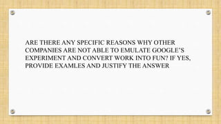 ARE THERE ANY SPECIFIC REASONS WHY OTHER
COMPANIES ARE NOT ABLE TO EMULATE GOOGLE’S
EXPERIMENT AND CONVERT WORK INTO FUN? IF YES,
PROVIDE EXAMLES AND JUSTIFY THE ANSWER
 