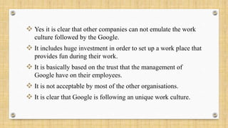  Yes it is clear that other companies can not emulate the work
culture followed by the Google.
 It includes huge investment in order to set up a work place that
provides fun during their work.
 It is basically based on the trust that the management of
Google have on their employees.
 It is not acceptable by most of the other organisations.
 It is clear that Google is following an unique work culture.
 