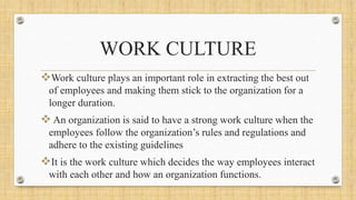 WORK CULTURE
Work culture plays an important role in extracting the best out
of employees and making them stick to the organization for a
longer duration.
 An organization is said to have a strong work culture when the
employees follow the organization’s rules and regulations and
adhere to the existing guidelines
It is the work culture which decides the way employees interact
with each other and how an organization functions.
 