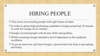 HIRING PEOPLE
They focus on recruiting people with right frame of mind.
In order to attract high performing candidates Google posted top 10 reasons
to work for Google on its website.
Google recruited people with diverse skills and qualities.
While recruiting Google attached a lot of importance to the academic
excellence
To get an interview call from Google, a person had to be from a top ranking
university.
 