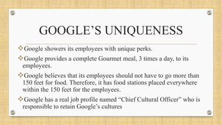GOOGLE’S UNIQUENESS
Google showers its employees with unique perks.
Google provides a complete Gourmet meal, 3 times a day, to its
employees.
Google believes that its employees should not have to go more than
150 feet for food. Therefore, it has food stations placed everywhere
within the 150 feet for the employees.
Google has a real job profile named “Chief Cultural Officer” who is
responsible to retain Google’s cultures
 