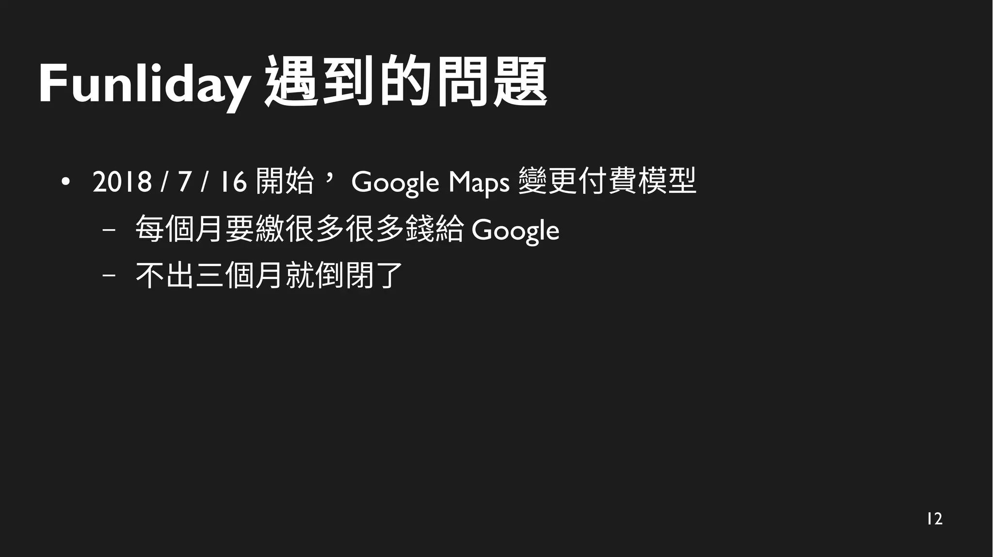 12
Funliday 遇到的問題
● 2018 / 7 / 16 開始， Google Maps 變更付費模型
– 每個月要繳很多很多錢給 Google
– 不出三個月就倒閉了
 