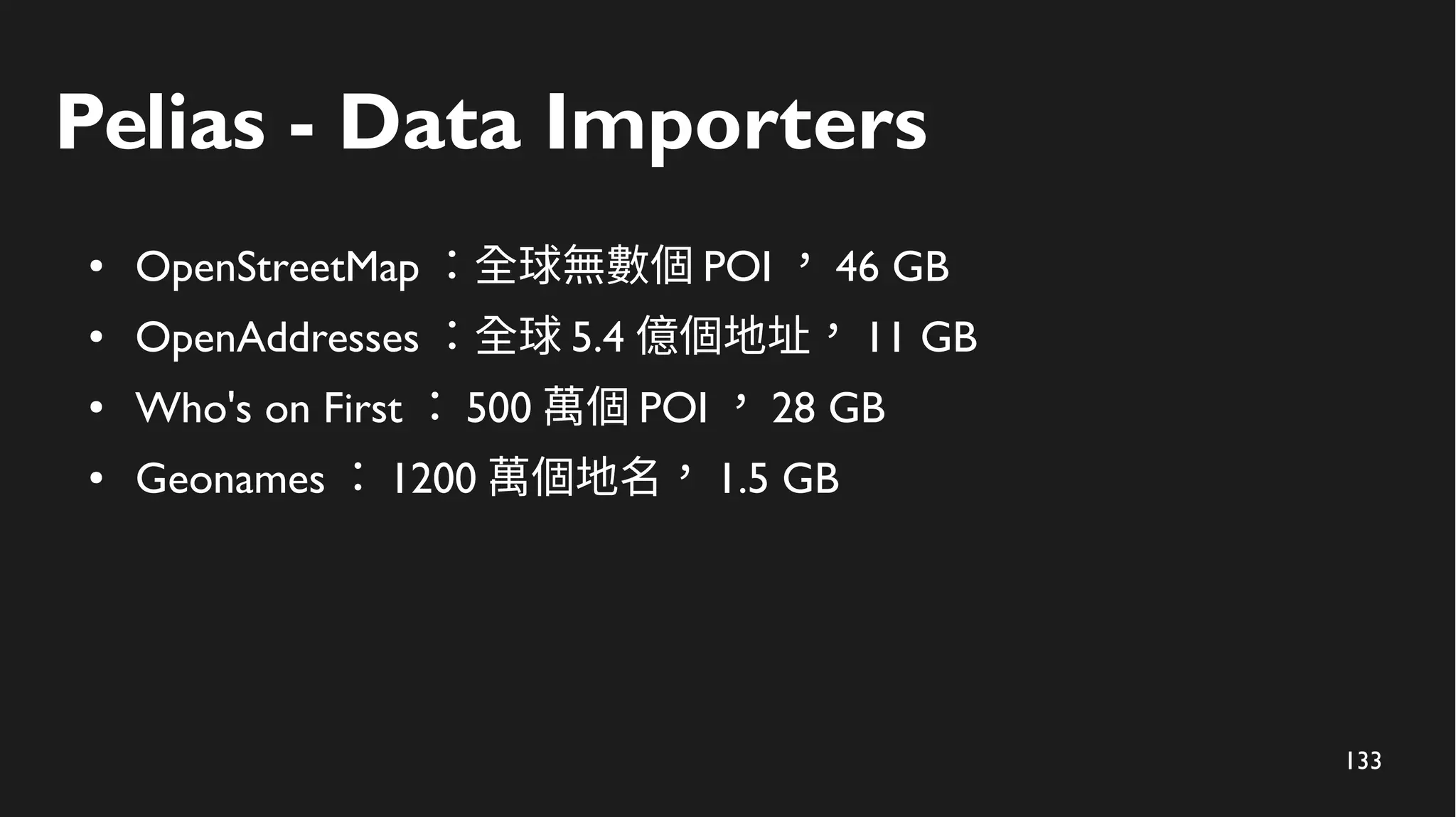 133
Pelias - Data Importers
● OpenStreetMap ：全球無數個 POI ， 46 GB
● OpenAddresses ：全球 5.4 億個地址， 11 GB
● Who's on First ： 500 萬個 POI ， 28 GB
● Geonames ： 1200 萬個地名， 1.5 GB
 