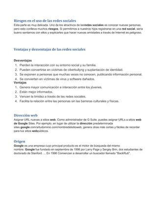 Riesgos en el uso de las redes sociales
Esta parte es muy delicada. Uno de los atractivos de lasredes sociales es conocer nuevas personas,
pero esto conlleva muchos riesgos. Si permitimos a nuestros hijos registrarse en una red social, sería
bueno sentarnos con ellos y explicarles que hacer nuevas amistades a través de Internet es peligroso.
Ventajas y desventajas de las redes sociales
Desventajas
1. Pierden la interacción con su entorno social y su familia.
2. Pueden convertirse en víctimas de ciberbullyng y suplantación de identidad.
3. Se exponen a personas que muchas veces no conocen, publicando información personal.
4. Se convierten en víctimas de virus y software dañados.
Ventajas
1. Genera mayor comunicación e interacción entre los jóvenes.
2. Están mejor informados.
3. Vencen la timidez a través de las redes sociales.
4. Facilita la relación entre las personas sin las barreras culturales y físicas.
Dirección web
Asignar URL nuevas a sitios web. Como administrador de G Suite, puedes asignar URLs a sitios web
de Google Sites. Por ejemplo, en lugar de utilizar la dirección predeterminada
sites.google.com/a/tudominio.com/nombredelsitioweb, genera otras más cortas y fáciles de recordar
para tus sitios webpúblicos.
Origen
Google es una empresa cuyo principal producto es el motor de búsqueda del mismo
nombre. Google fue fundado en septiembre de 1998 por Larry Page y Sergey Brin, dos estudiantes de
doctorado de Stanford. ... En 1996 Comienzan a desarrollar un buscador llamado "BackRub".
 