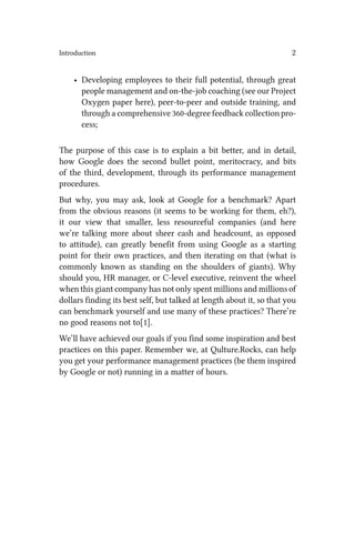 Introduction 2
• Developing employees to their full potential, through great
people management and on-the-job coaching (see our Project
Oxygen paper here), peer-to-peer and outside training, and
through a comprehensive 360-degree feedback collection pro-
cess;
The purpose of this case is to explain a bit better, and in detail,
how Google does the second bullet point, meritocracy, and bits
of the third, development, through its performance management
procedures.
But why, you may ask, look at Google for a benchmark? Apart
from the obvious reasons (it seems to be working for them, eh?),
it our view that smaller, less resourceful companies (and here
we’re talking more about sheer cash and headcount, as opposed
to attitude), can greatly benefit from using Google as a starting
point for their own practices, and then iterating on that (what is
commonly known as standing on the shoulders of giants). Why
should you, HR manager, or C-level executive, reinvent the wheel
when this giant company has not only spent millions and millions of
dollars finding its best self, but talked at length about it, so that you
can benchmark yourself and use many of these practices? There’re
no good reasons not to[1].
We’ll have achieved our goals if you find some inspiration and best
practices on this paper. Remember we, at Qulture.Rocks, can help
you get your performance management practices (be them inspired
by Google or not) running in a matter of hours.
 