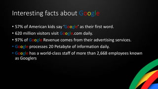 Interesting facts about Google
• 57% of American kids say ‘Google’ as their first word.
• 620 million visitors visit Google.com daily.
• 97% of Google Revenue comes from their advertising services.
• Google processes 20 Petabyte of information daily.
• Google has a world-class staff of more than 2,668 employees known
as Googlers
 