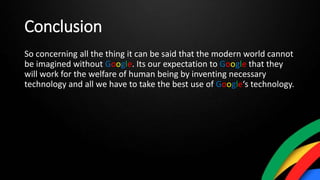 Conclusion
So concerning all the thing it can be said that the modern world cannot
be imagined without Google. Its our expectation to Google that they
will work for the welfare of human being by inventing necessary
technology and all we have to take the best use of Google‘s technology.
 