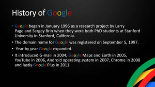 History of Google
• Google began in January 1996 as a research project by Larry
Page and Sergey Brin when they were both PhD students at Stanford
University in Stanford, California.
• The domain name for Google was registered on September 5, 1997.
• Year by year Google expanded.
• It introduced G-mail in 2004, Google Maps and Earth in 2005,
YouTube in 2006, Android operating system in 2007, Chrome in 2008
and lastly Google Plus in 2011
 
