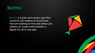 Kormo
• Kormo is a jobs and careers app that
connects job seekers to businesses
that are looking to hire and allows job
seekers to create and maintain a
digital CV, all in one app.
 
