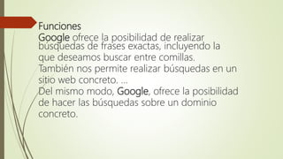 Funciones
Google ofrece la posibilidad de realizar
búsquedas de frases exactas, incluyendo la
que deseamos buscar entre comillas.
También nos permite realizar búsquedas en un
sitio web concreto. ...
Del mismo modo, Google, ofrece la posibilidad
de hacer las búsquedas sobre un dominio
concreto.
 