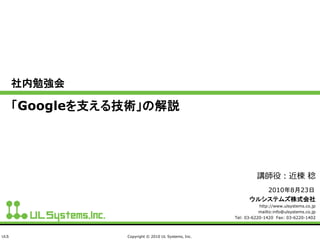 ULS Copyright © 2010 UL Systems, Inc.
社内勉強会
「Googleを支える技術」の解説
ウルシステムズ株式会社
http://www.ulsystems.co.jp
mailto:info@ulsystems.co.jp
Tel: 03-6220-1420 Fax: 03-6220-1402
2010年8月23日
講師役：近棟 稔
 
