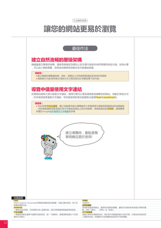 改善網站架構




                           讓您的網站更易於瀏覽

                                                 最佳作法

                  建立自然流暢的層級架構
                  請儘量建立簡單的架構，讓使用者能從您網站上的主要內容前往他們想要的特定內容。如有必要
                  ，可以加入網頁導覽，並將這些網頁有效整合至內部連結架構。

                     請避免 :
                      建立複雜的導覽連結網。例如，將網站上所有網頁都連結至其他所有網頁
                      過度細分內容(使用者必須按20次才能找到位於深層結構下的內容)




                  導覽中儘量使用文字連結
                  如果網站網頁大部分都是文字連結，搜尋引擎可以更容易檢索並瞭解您的網站。相較於其他方式
                  ，許多使用者更喜歡文字連結，特別是使用的某些裝置無法處理Flash或JavaScript時。

                     請避免 :
                      完全依靠下拉式選單、圖片或動畫來建立導覽雖然大多數搜尋引擎能夠發現網站的這類連結
                     ，但如果能讓使用者透過正常文字連結至網站上的所有網頁，將提高網站的可用性，請瀏覽更
                     多關於Google如何處理非文字檔案的詳情




                                            建立導覽時，重點是簡
                                            單明瞭且易於使用!




     詞彙解釋
     Flash                                               可用性
     Adobe Systems Incorporated所開發的網路技術或軟體，可建立整合音效、影片及   內容索引。
     動畫的網路內容。                                            使用者體驗
     JavaScript                                          使用者透過使用產品、服務等所獲得的體驗。重點在於提供使用者真正想要的體
     一種程式設計語言，可在網頁中加入動態功能，是許多網路服務普遍使用的語言。                驗，例如「喜悅」、「便利」及「舒適」。
     下拉式選單                                               HTTP狀態碼
     一種讓使用者從選單中選擇內容的系統，按一下選單時，選擇清單就會以下拉清                 電腦之間相互傳輸資訊時，用於表示伺服器回應方式的代碼。代碼由系統指派的
     單的方式顯示。                                             三個數字組成，每個數字分別根據其用途而有不同的意義。


12
 