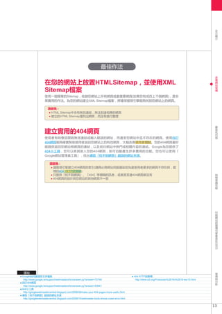 SEO
                                                                                                                                                           簡
                                                                                                                                                           介




                                                                     最佳作法
                                                                                                                                                           改
                                                                                                                                                           善

                   在您的網站上放置HTMLSitemap，並使用XML                                                                                                              網
                                                                                                                                                           站
                                                                                                                                                           架
                   Sitemap檔案                                                                                                                               構


                   使用一個簡單的Sitemap，收錄您網站上所有網頁或最重要網頁(如果您有成百上千個網頁)，是非
                   常實用的作法。為您的網站建立XML Sitemap檔案，將確保搜尋引擎能夠找到您網站上的網頁。

                      請避免 :
                       HTML Sitemap中含有無效連結，無法到達相應的網頁
                       建立的HTML Sitemap僅列出網頁，而沒有進行整理

                                                                                                                                                           最
                                                                                                                                                           佳
                   建立實用的404網頁                                                                                                                              化
                                                                                                                                                           內
                                                                                                                                                           容
                   使用者有時會因開啟無效連結或輸入錯誤的網址，而連至您網站中並不存在的網頁。使用自訂
                   404網頁能夠確實幫助使用者返回您網站上的有效網頁，大幅改善使用者體驗。您的404網頁最好
                   能提供返回您網站根網頁的連結，以及前往網站中熱門或相關內容的連結。Google為您提供了
                   404小工具，您可以將其嵌入您的404網頁，即可自動產生許多實用的功能。您也可以使用「
                   Google網站管理員工具」，找出導致「找不到網頁」錯誤的網址來源。

                        請避免 :
                         讓搜尋引擎建立404網頁的索引(請務必將網站伺服器設定為當使用者要求的網頁不存在時，能
                         
                         傳回404 HTTP狀態碼)
                                                                                                                                                           與
                         只提供「找不到網頁」、「404」等模糊的訊息，或者甚至連404網頁都沒有                                                                                              檢
                         404網頁的設計與您網站的其他網頁不一致                                                                                                              索
                                                                                                                                                           器
                                                                                                                                                           互
                                                                                                                                                           動




                                                                                                                                                           行
                                                                                                                                                           動
                                                                                                                                                           網
                                                                                                                                                           站
                                                                                                                                                           的
                                                                                                                                                           搜
                                                                                                                                                           尋
                                                                                                                                                           引
                                                                                                                                                           擎
                                                                                                                                                           最
                                                                                                                                                           佳
                                                                                                                                                           化
                                                                                                                                                         (SEO)




 連結                                                                                                                                                        宣
                                                                                                                                                           傳
Google如何處理非文字檔案                                                                               404 HTTP狀態碼                                                  與
 http://www.google.tw/support/webmasters/bin/answer.py?answer=72746                            http://www.w3.org/Protocols/rfc2616/rfc2616-sec10.html      分
自訂404網頁                                                                                                                                                    析
 http://www.google.tw/support/webmasters/bin/answer.py?answer=93641
404小工具
 http://googlewebmastercentral.blogspot.com/2008/08/make-your-404-pages-more-useful.html
 
導致「找不到網頁」錯誤的網址來源
 h
  ttp://googlewebmastercentral.blogspot.com/2008/10/webmaster-tools-shows-crawl-error.html


                                                                                                                                                        13
 