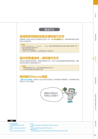 SEO
                                                                                                                簡
                                                                                                                介




                                                              最佳作法
                                                                                                                改
                                                                                                                善

                     使用簡單明瞭的檔案名稱和替代文字                                                                           網
                                                                                                                站
                                                                                                                架
                     就像網頁上其他以最佳化為目標的許多部分一樣，對於ASCII語言來說，簡單明瞭的檔案名稱和                                               構
                     替代文字是最好的。

                       請避免 :
                        使用「image1.jpg」、「pic.gif」、「1.jpg」這樣的通用檔案名稱(有些網站的圖片超過數千張，
                       因此可能會為圖片自動命名)
                        撰寫過長的檔案名稱
                        在替代文字中堆砌關鍵字，或者複製並貼上完整的句子


                                                                                                                最
                                                                                                                佳
                     圖片附帶連結時，提供替代文字                                                                             化
                                                                                                                內
                                                                                                                容
                     如果您決定讓圖片附帶連結，建議您填寫替代文字，讓Google能夠更瞭解您要連結的網頁。請想
                     像您是在撰寫文字連結的錨定文字。

                         請避免 :
                          撰寫過長的替代文字，系統可能會將其視為垃圾文字
                          在您的網站導覽中僅使用圖片連結




                     提供圖片Sitemap檔案                                                                              與
                                                                                                                檢
                                                                                                                索
                     「圖片Sitemap檔案」可提供Googlebot更多在您網站上所找到圖片的相關資訊，其結構類似您網                                         器
                     頁的XML Sitemap檔案。                                                                           互
                                                                                                                動




                                                             瞭解如何最佳化                                            行
                                                                                                                動
                                                             您網站上的圖片!                                           網
                                                                                                                站
                                                                                                                的
                                                                                                                搜
                                                                                                                尋
                                                                                                                引
                                                                                                                擎
                                                                                                                最
                                                                                                                佳
                                                                                                                化
                                                                                                              (SEO)




 連結                                                                                                             宣
                                                                                                                傳
                                                                                                                與
Google圖片搜尋                           PNG                                                                        分
 http://images.google.com.tw/         http://en.wikipedia.org/wiki/Portable_Network_Graphics                    析
JPEG                                 BMP
 http://en.wikipedia.org/wiki/JPEG    http://en.wikipedia.org/wiki/BMP_file_format
GIF                                  圖片Sitemap
 http://en.wikipedia.org/wiki/GIF     http://www.google.com/support/webmasters/bin/answer.py?answer=178636



                                                                                                             19
 