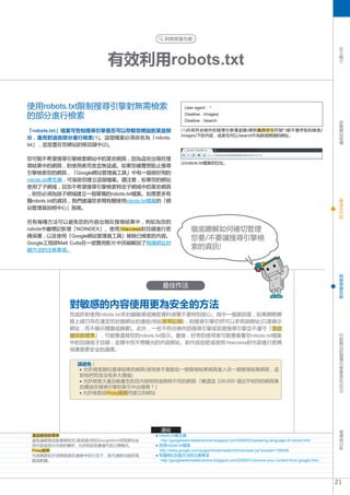 與檢索器互動




                                                                                                                                  SEO
                        有效利用robots.txt
                                                                                                                                    簡
                                                                                                                                    介




使用robots.txt限制搜尋引擎對無需檢索                            User-agent : *

的部分進行檢索                                            Disallow : /images/
                                                   Disallow : /search                                                               改
                                                                                                                                    善
                                                                                                                                    網
「robots.txt」檔案可告知搜尋引擎是否可以存取您網站的某些部               (1)所有符合條件的搜尋引擎漫遊器(標有萬用字元符號*)都不會存取和檢索/                                              站
                                                 images/下的內容，或者任何以/search作為路徑開頭的網址。                                                 架
分，進而對這些部分進行檢索(1)。這個檔案必須命名為「robots.                                                                                                  構
txt」，並放置在您網站的根目錄中(2)。

您可能不希望搜尋引擎檢索網站中的某些網頁，因為這些出現在搜
                                                 (2)robots.txt檔案的位址。
尋結果中的網頁，對使用者而言並無益處。如果您確實想阻止搜尋
引擎檢索您的網頁，「Google網站管理員工具」中有一個很好用的
robots.txt產生器，可協助您建立這個檔案。請注意，如果您的網站
使用了子網域，且您不希望搜尋引擎檢索特定子網域中的某些網頁
，則您必須為該子網域建立一個單獨的robots.txt檔案。如需更多有
                                                                                                                                    最
關robots.txt的資訊，我們建議您參閱有關使用robots.txt檔案的「網                                                                                           佳
                                                                                                                                    化
站管理員說明中心」指南。                                                                                                                        內
                                                                                                                                    容

另有幾種方法可以避免您的內容出現在搜尋結果中，例如為您的
robots中繼標記新增「NOINDEX」、使用.htaccess對目錄進行密               徹底瞭解如何確切管理
碼保護，以及使用「Google網站管理員工具」移除已檢索的內容。                      您要/不要讓搜尋引擎檢
Google工程師Matt Cutts在一部實用影片中詳細解說了每種網址封
鎖方法的注意事項。
                                                      索的資訊!


                                                                                                                                    與
                                                                                                                                    檢
                                                                                                                                    索
                                       最佳作法                                                                                         器
                                                                                                                                    互
                                                                                                                                    動


            對敏感的內容使用更為安全的方法
            您或許對使用robots.txt來封鎖敏感或機密資料感覺不是特別放心。其中一個原因是，如果網際網
            路上碰巧存在連至您封鎖網址的連結(例如參照記錄)，則搜尋引擎仍然可以參照該網址(只是顯示
            網址，而不顯示標題或摘要)。此外，一些不符合條件的搜尋引擎或惡意搜尋引擎並不遵守「漫遊
                                                                                                                                    行
            器排除標準」，可能會違背您的robots.txt指示。最後，好奇的使用者可能會查看您robots.txt檔案                                                                  動
                                                                                                                                    網
            中的目錄或子目錄，並猜中您不想曝光的內容網址。對內容加密或使用.htaccess對內容進行密碼                                                                         站
            保護是更安全的選擇。                                                                                                              的
                                                                                                                                    搜
                                                                                                                                    尋
                                                                                                                                    引
              請避免 :                                                                                                                 擎
               允許檢索類似搜尋結果的網頁(使用者不喜歡從一個搜尋結果網頁進入另一個搜尋結果網頁，這                                                                           最
                                                                                                                                    佳
              對他們而言沒有多大價值)                                                                                                          化
               允許檢索大量自動產生的且內容相同或稍有不同的網頁:「難道這 100,000 個近乎相同的網頁真
                                                                                                                                  (SEO)




              的應該在搜尋引擎的索引中出現嗎？」
               允許檢索因Proxy服務而建立的網址




                                      連結                                                                                            宣
                                                                                                                                    傳
 漫遊器排除標準                             robots.txt產生器                                                                                  與
 避免讓網路自動尋檢程式/檢索器(例如Googlebot)存取網站全    http://googlewebmastercentral.blogspot.com/2008/03/speaking-language-of-robots.html
                                                                                                                                   分
 部內容或部分內容的慣例，允許的話則會讓內容公開曝光。          使用robots.txt檔案                                                                                 析
 Proxy服務                             http://www.google.com/support/webmasters/bin/answer.py?answer=156449
 內部網路和外部網路都在連線中的行況下，取代連線功能的電         每種網址封鎖方法的注意事項
 腦或軟體。                                h
                                       ttp://googlewebmastercentral.blogspot.com/2008/01/remove-your-content-from-google.html




                                                                                                                                 21
 