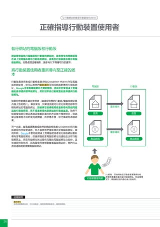 行動網站的搜尋引擎最佳化(SEO)




                    正確指導行動裝置使用者

     執行網站的電腦版和行動版
     網站管理員執行電腦版和行動版的網站時，最常發生的問題就是
     在桌上型電腦中顯示行動版的網站，或是在行動裝置中顯示電腦
     版的網站。如要處理這種情形，請參考以下兩種可行的選項 :


     將行動裝置使用者重新導向至正確的版
     本
     行動裝置使用者或行動檢索器(例如Googlebot-Mobile)存取電腦
     版的網址時，您可以將他們重新導向至相同網頁對應的行動版網
                                                電腦版                    行動版
     址。Google注意到兩版網址之間的關係，因此針對來自桌上型電
     腦的搜尋提供標準版網址，而針對來自行動裝置的搜尋提供行動
     版網址。

     如果您想要重新導向使用者，請確定對應的行動版/電腦版網址其
     內容大致相符(1)。舉例來說，如果使用者可以從行動電話存取您
     購物網站的電腦版網址，請確保您會將使用者重新導向至相同產                         重新導向
     品的行動版網頁，而不是重新導向至網站的行動版首頁。我們不
     經意發現部分網站透過這種重新導向的方式提升搜尋排名，但此                首頁                    首頁
     舉只會導致不佳的使用者體驗，而您應不惜一切代價避免這種結
     果。

     另一方面，當電腦瀏覽器或我們的網路檢索器(Googlebot)有行動
     版網址的存取管道時，您不需將他們重新導向至電腦版網址。舉
     例來說，Google不會自動將桌上型電腦使用者從行動版網站重新                      重新導向
     導向至電腦版網站，但會將連結至電腦版網址的連結包含在行動
     版網頁上，而在行動網站無法提供完整的電腦版網站功能時，這               產品網頁                  產品網頁
     些連結特別有用，因為當使用者想瀏覽電腦版網站時，他們可以
     透過連結輕鬆瀏覽電腦版網站。




                                                        (1)範例 : 在使用者從行動裝置瀏覽網站時，
                                                        將使用者重新導向至行動版網址。在這種情
                                              行動裝置使用者   況下，兩版網址的內容必須大致相符。




      詞彙解釋
      重新導向
      使用者瀏覽網站時，可以自動從一個指定網頁跳至另一個指定網頁。




26
 