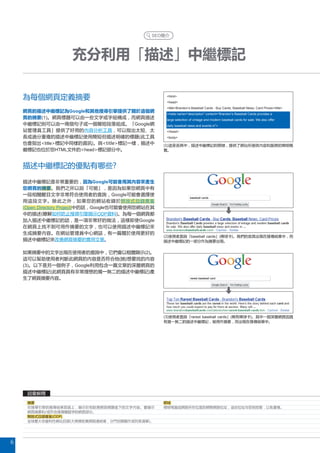 SEO簡介




                    充分利用「描述」中繼標記

    為每個網頁定義摘要                                        html
                                                     head
                                                     titleBrandon’s Baseball Cards - Buy Cards, Baseball News, Card Prices/title
    網頁的描述中繼標記為Google和其他搜尋引擎提供了關於這個網
                                                     meta name=“description” content=“Brandon’s Baseball Cards provides a
    頁的摘要(1)。網頁標題可以由一些文字或字組構成，而網頁描述                   large selection of vintage and modern baseball cards for sale. We also offer
    中繼標記則可以由一兩個句子或一個簡短段落組成。「Google網                  daily baseball news and events in”
    站管理員工具」提供了好用的內容分析工具，可以指出太短、太                     /head
    長或過分重複的描述中繼標記使用簡短但描述明確的標題(此工具                    body
    也會指出title標記中同樣的資訊)。與title標記一樣，描述中           (1)這是首頁中，描述中繼標記的開頭，提供了網站所提供內容和服務的簡明概
    繼標記也位於您HTML文件的head標記部分中。                      覽。



    描述中繼標記的優點有哪些?

    描述中繼標記是非常重要的，因為Google可能會用其內容來產生
    您網頁的摘要。我們之所以說「可能」，是因為如果您網頁中有
    一段相關醒目文字非常符合使用者的查詢，Google可能會選擇使
    用這段文字。除此之外，如果您的網站收錄於開放式目錄專案
    (Open Directory Project)中的話，Google也可能會使用您網站在其
    中的描述(瞭解如何防止搜尋引擎顯示ODP資料)。為每一個網頁都
    加入描述中繼標記的話，是一項非常好的做法，這樣即使Google
    在網頁上找不到可用作摘要的文字，也可以使用描述中繼標記來
    生成摘要內容。在網站管理員中心網誌，有一篇關於使用更好的
                                                    (2)使用者查詢「baseball cards」(棒球卡)。我們的首頁出現在搜尋結果中，而
    描述中繼標記來改善網頁摘要的實用文章。                             描述中繼標記的一部分作為摘要出現。


    如果摘要中的文字出現在使用者的查詢中，它們會以粗體顯示(2)。
    這可以幫助使用者判斷此網頁的內容是否符合他(她)想要找的內容
    (3)。以下是另一個例子，Google利用包含一篇文章的深層網頁的
    描述中繼標記(此網頁具有非常理想的獨一無二的描述中繼標記)產
    生了網頁摘要內容。




                                                    (3)使用者查詢「rarest baseball cards」(稀有棒球卡)。其中一個深層網頁因具
                                                    有獨一無二的描述中繼標記，被用作摘要，而出現在搜尋結果中。




     詞彙解釋
     摘要                                             網域
     在搜尋引擎的搜尋結果頁面上，顯示於相對應網頁標題底下的文字內容。會顯示            標明電腦或網路所在位置的網際網路位址，這些位址均受到控管，以免重複。
     網頁摘要和/或符合搜尋關鍵字的網頁部分。
     開放式目錄專案(ODP)
     全球最大非營利性網站目錄(大規模收集網路連結後，分門別類製作成列表清單)。




6
 