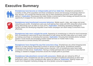 Google Confidential and Proprietary
Executive Summary
2
Smartphones have become an indispensable part of our daily lives. Smartphone penetration is
currently at 35% of the population and these smartphone owners are becoming increasingly reliant on
their devices. 57% access the Internet every day on their smartphone and 62% never leave home
without it. Implication: Businesses that make mobile a central part of their strategy will benefit from the
opportunity to engage the new constantly connected consumer.
Smartphones have transformed consumer behaviour. Mobile search, video, app usage and social
networking are prolific. Smartphone users are multi-tasking their media with 90% using their phone while
doing other things such as listen to music (57%). Implication: Extending advertising strategies to
include mobile and developing integrated cross-media campaigns can reach today’s consumers more
effectively.
Smartphones help users navigate the world. Appearing on smartphones is critical for local businesses.
94% of smartphone users look for local information on their phone and 90% take action as a result, such
as making a purchase or contacting the business. Implication: Ensuring that clickable phone numbers
appear in local results and leveraging location based services on mobile make it easy
for consumers to connect directly with businesses.
Smartphones have changed the way that consumers shop. Smartphones are critical shopping tools
with 91% of users having researched a product or service on their device. Smartphone research
influences buyer decisions and purchases across channels. 42% of smartphone users have made
a purchase on their phone. Implication: Having a mobile-optimised site is critical and a cross-channel
strategy is needed to engage consumers across the multiple paths to purchase.
Smartphones help advertisers connect with consumers. Mobile ads are noticed by 95% of
smartphone users. Smartphones are also a critical component of traditional advertising as 84% have
performed a search on their smartphone after seeing an offline ad. Implication: Making mobile ads
a part of an integrated marketing strategy can drive greater consumer engagement.
 