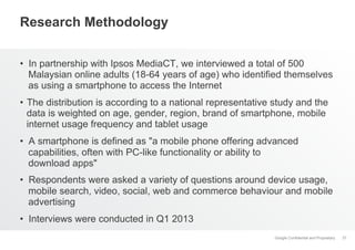 Google Confidential and Proprietary
Research Methodology
•  In partnership with Ipsos MediaCT, we interviewed a total of 500
Malaysian online adults (18-64 years of age) who identified themselves
as using a smartphone to access the Internet
•  The distribution is according to a national representative study and the
data is weighted on age, gender, region, brand of smartphone, mobile
internet usage frequency and tablet usage
•  A smartphone is defined as "a mobile phone offering advanced
capabilities, often with PC-like functionality or ability to
download apps"
•  Respondents were asked a variety of questions around device usage,
mobile search, video, social, web and commerce behaviour and mobile
advertising
•  Interviews were conducted in Q1 2013
37
 