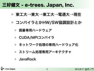 三好健文 - e-trees. Japan, Inc.

     東工大→東大→東工大→電通大→現在

     コンパイラとかHW/SW協調設計とか
      囲碁専用ハードウェア

      CUDA/MPIコンパイラ

      ネットワーク処理の専用ハードウェア化

      ストリーム処理専用アーキテクチャ

      JavaRock

                 2            2012.8.17 @虎ノ門
 