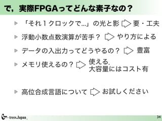 で，実際FPGAってどんな素子なの？
  「それ１クロックで...」の光と影   要・工夫

  浮動小数点数演算が苦手？     やり方による

  データの入出力ってどうやるの？     豊富

  メモリ使えるの？     使える．
               大容量にはコスト有


  高位合成言語について     お試しください


                            34
 