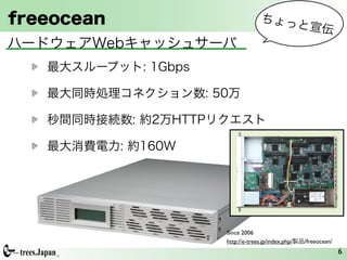 freeocean                         ちょっ
                                                と宣伝
ハードウェアWebキャッシュサーバ
   最大スループット: 1Gbps

   最大同時処理コネクション数: 50万

   秒間同時接続数: 約2万HTTPリクエスト

   最大消費電力: 約160W




                     Since 2006
                     http://e-trees.jp/index.php/製品/freeocean/
                                                                 6
 