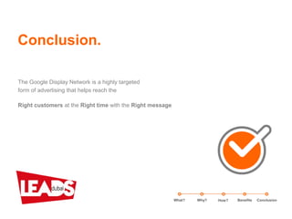 Conclusion.
What? Benefits ConclusionWhy? How?
The Google Display Network is a highly targeted
form of advertising that helps reach the
Right customers at the Right time with the Right message
 