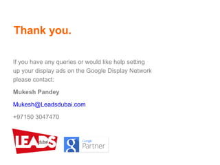 Thank you.
If you have any queries or would like help setting
up your display ads on the Google Display Network
please contact:
Mukesh Pandey
Mukesh@Leadsdubai.com
+97150 3047470
 