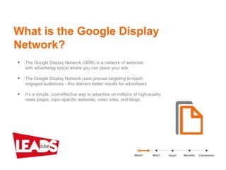 What is the Google Display
Network?
What? Benefits ConclusionWhy?
• The Google Display Network (GDN) is a network of websites
with advertising space where you can place your ads
• The Google Display Network uses precise targeting to reach
engaged audiences - this delivers better results for advertisers
• It’s a simple, cost-effective way to advertise on millions of high-quality
news pages, topic-specific websites, video sites, and blogs
How?
 