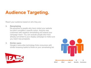 Reach your audience based on who they are:
3. Remarketing
Re-advertise to people who have visited your website
but didn't complete a specific action. Acquire new
customers with negative remarketing and extend your
campaign reach. You can exclude people who have
already converted to your display campaign to make sure
you reach new prospects.
3. Similar users
Google’s look-a-like technology finds consumers with
similar browsing habits to those on your remarketing list.
Audience Targeting.
What? Benefits ConclusionWhy? How?
 