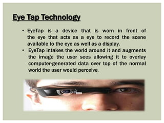 Eye Tap Technology
• EyeTap is a device that is worn in front of
the eye that acts as a eye to record the scene
available to the eye as well as a display.
• EyeTap intakes the world around it and augments
the image the user sees allowing it to overlay
computer-generated data over top of the normal
world the user would perceive.
 
