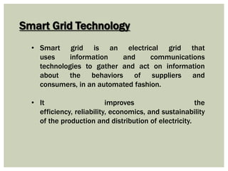 Smart Grid Technology
• Smart grid is an electrical grid that
uses information and communications
technologies to gather and act on information
about the behaviors of suppliers and
consumers, in an automated fashion.
• It improves the
efficiency, reliability, economics, and sustainability
of the production and distribution of electricity.
 
