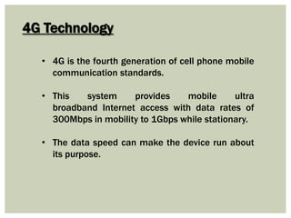 4G Technology
• 4G is the fourth generation of cell phone mobile
communication standards.
• This system provides mobile ultra
broadband Internet access with data rates of
300Mbps in mobility to 1Gbps while stationary.
• The data speed can make the device run about
its purpose.
 