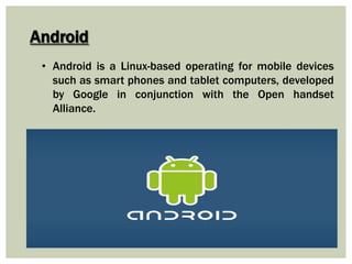 Android
• Android is a Linux-based operating for mobile devices
such as smart phones and tablet computers, developed
by Google in conjunction with the Open handset
Alliance.
 