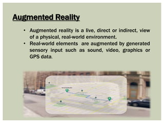Augmented Reality
• Augmented reality is a live, direct or indirect, view
of a physical, real-world environment.
• Real-world elements are augmented by generated
sensory input such as sound, video, graphics or
GPS data.
 